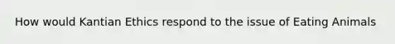 How would Kantian Ethics respond to the issue of Eating Animals