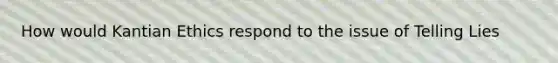 How would Kantian Ethics respond to the issue of Telling Lies