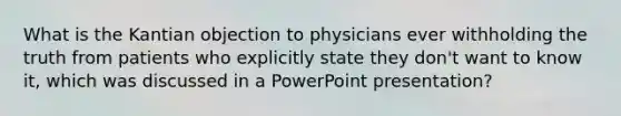 What is the Kantian objection to physicians ever withholding the truth from patients who explicitly state they don't want to know it, which was discussed in a PowerPoint presentation?