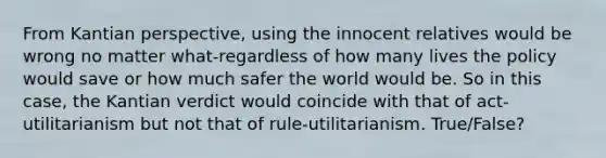 From Kantian perspective, using the innocent relatives would be wrong no matter what-regardless of how many lives the policy would save or how much safer the world would be. So in this case, the Kantian verdict would coincide with that of act-utilitarianism but not that of rule-utilitarianism. True/False?