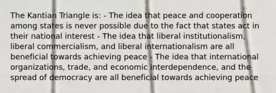 The Kantian Triangle is: - The idea that peace and cooperation among states is never possible due to the fact that states act in their national interest - The idea that liberal institutionalism, liberal commercialism, and liberal internationalism are all beneficial towards achieving peace - The idea that international organizations, trade, and economic interdependence, and the spread of democracy are all beneficial towards achieving peace