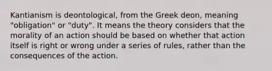 Kantianism is deontological, from the Greek deon, meaning "obligation" or "duty". It means the theory considers that the morality of an action should be based on whether that action itself is right or wrong under a series of rules, rather than the consequences of the action.