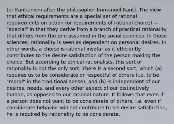 (or Kantianism after the philosopher Immanuel Kant). The view that ethical requirements are a special set of rational requirements on action (or requirements of rational choice) --"special" in that they derive from a branch of practical rationality that differs from the one assumed in the social sciences. In those sciences, rationality is seen as dependent on personal desires. In other words, a choice is rational insofar as it efficiently contributes to the desire satisfaction of the person making the choice. But according to ethical rationalists, this sort of rationality is not the only sort. There is a second sort, which (a) requires us to be considerate or respectful of others (i.e. to be "moral" in the traditional sense), and (b) is independent of our desires, needs, and every other aspect of our distinctively human, as opposed to our rational nature. It follows that even if a person does not want to be considerate of others, i.e. even if considerate behavior will not contribute to his desire satisfaction, he is required by rationality to be considerate.