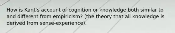 How is Kant's account of cognition or knowledge both similar to and different from empiricism? (the theory that all knowledge is derived from sense-experience).