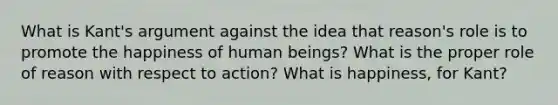 What is Kant's argument against the idea that reason's role is to promote the happiness of human beings? What is the proper role of reason with respect to action? What is happiness, for Kant?