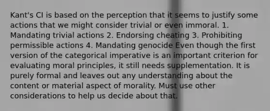 Kant's CI is based on the perception that it seems to justify some actions that we might consider trivial or even immoral. 1. Mandating trivial actions 2. Endorsing cheating 3. Prohibiting permissible actions 4. Mandating genocide Even though the first version of the categorical imperative is an important criterion for evaluating moral principles, it still needs supplementation. It is purely formal and leaves out any understanding about the content or material aspect of morality. Must use other considerations to help us decide about that.