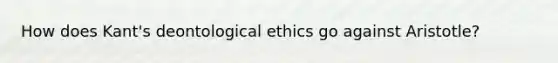 How does Kant's deontological ethics go against Aristotle?