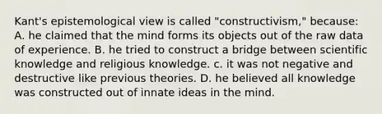 Kant's epistemological view is called "constructivism," because: A. he claimed that the mind forms its objects out of the raw data of experience. B. he tried to construct a bridge between scientific knowledge and religious knowledge. c. it was not negative and destructive like previous theories. D. he believed all knowledge was constructed out of innate ideas in the mind.