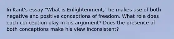 In Kant's essay "What is Enlightenment," he makes use of both negative and positive conceptions of freedom. What role does each conception play in his argument? Does the presence of both conceptions make his view inconsistent?