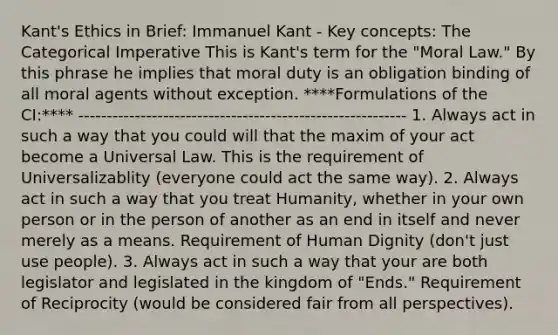 Kant's Ethics in Brief: Immanuel Kant - Key concepts: The Categorical Imperative This is Kant's term for the "Moral Law." By this phrase he implies that moral duty is an obligation binding of all moral agents without exception. ****Formulations of the CI:**** ---------------------------------------------------------- 1. Always act in such a way that you could will that the maxim of your act become a Universal Law. This is the requirement of Universalizablity (everyone could act the same way). 2. Always act in such a way that you treat Humanity, whether in your own person or in the person of another as an end in itself and never merely as a means. Requirement of Human Dignity (don't just use people). 3. Always act in such a way that your are both legislator and legislated in the kingdom of "Ends." Requirement of Reciprocity (would be considered fair from all perspectives).