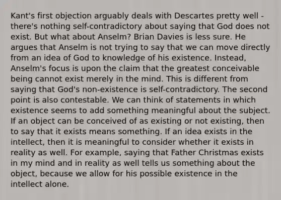 Kant's first objection arguably deals with Descartes pretty well - there's nothing self-contradictory about saying that God does not exist. But what about Anselm? Brian Davies is less sure. He argues that Anselm is not trying to say that we can move directly from an idea of God to knowledge of his existence. Instead, Anselm's focus is upon the claim that the greatest conceivable being cannot exist merely in the mind. This is different from saying that God's non-existence is self-contradictory. The second point is also contestable. We can think of statements in which existence seems to add something meaningful about the subject. If an object can be conceived of as existing or not existing, then to say that it exists means something. If an idea exists in the intellect, then it is meaningful to consider whether it exists in reality as well. For example, saying that Father Christmas exists in my mind and in reality as well tells us something about the object, because we allow for his possible existence in the intellect alone.