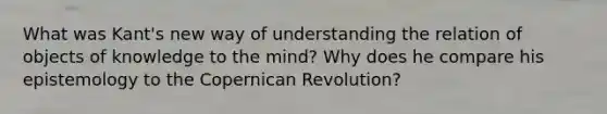 What was Kant's new way of understanding the relation of objects of knowledge to the mind? Why does he compare his epistemology to the Copernican Revolution?