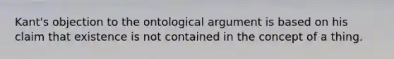 Kant's objection to the ontological argument is based on his claim that existence is not contained in the concept of a thing.