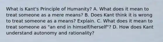 What is Kant's Principle of Humanity? A. What does it mean to treat someone as a mere means? B. Does Kant think it is wrong to treat someone as a means? Explain. C. What does it mean to treat someone as "an end in himself/herself"? D. How does Kant understand autonomy and rationality?