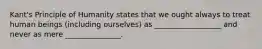 Kant's Principle of Humanity states that we ought always to treat human beings (including ourselves) as __________________ and never as mere _______________.