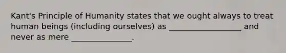 Kant's Principle of Humanity states that we ought always to treat human beings (including ourselves) as __________________ and never as mere _______________.