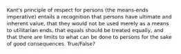 Kant's principle of respect for persons (the means-ends imperative) entails a recognition that persons have ultimate and inherent value, that they would not be used merely as a means to utilitarian ends, that equals should be treated equally, and that there are limits to what can be done to persons for the sake of good consequences. True/False?