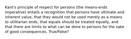 Kant's principle of respect for persons (the means-ends imperative) entails a recognition that persons have ultimate and inherent value, that they would not be used merely as a means to utilitarian ends, that equals should be treated equally, and that there are limits to what can be done to persons for the sake of good consequences. True/False?