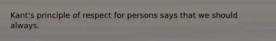 Kant's principle of respect for persons says that we should always.