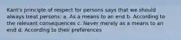 Kant's principle of respect for persons says that we should always treat persons: a. As a means to an end b. According to the relevant consequences c. Never merely as a means to an end d. According to their preferences