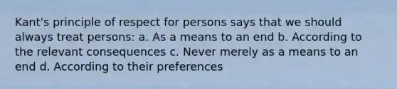 Kant's principle of respect for persons says that we should always treat persons: a. As a means to an end b. According to the relevant consequences c. Never merely as a means to an end d. According to their preferences