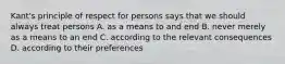 Kant's principle of respect for persons says that we should always treat persons A. as a means to and end B. never merely as a means to an end C. according to the relevant consequences D. according to their preferences