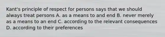 Kant's principle of respect for persons says that we should always treat persons A. as a means to and end B. never merely as a means to an end C. according to the relevant consequences D. according to their preferences