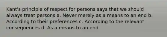 Kant's principle of respect for persons says that we should always treat persons a. Never merely as a means to an end b. According to their preferences c. According to the relevant consequences d. As a means to an end