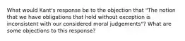 What would Kant's response be to the objection that "The notion that we have obligations that hold without exception is inconsistent with our considered moral judgements"? What are some objections to this response?