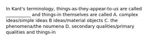 In Kant's terminology, things-as-they-appear-to-us are called ___________ and things-in themselves are called A. complex ideas/simple ideas B ideas/material objects C. the phenomena/the noumena D. secondary qualities/primary qualities and things-in