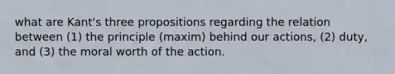 what are Kant's three propositions regarding the relation between (1) the principle (maxim) behind our actions, (2) duty, and (3) the moral worth of the action.