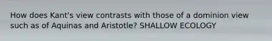 How does Kant's view contrasts with those of a dominion view such as of Aquinas and Aristotle? SHALLOW ECOLOGY