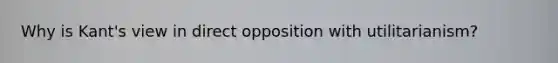 Why is Kant's view in direct opposition with utilitarianism?