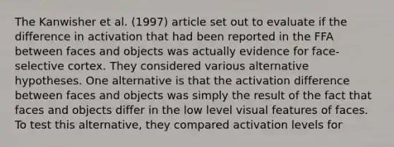 The Kanwisher et al. (1997) article set out to evaluate if the difference in activation that had been reported in the FFA between faces and objects was actually evidence for face-selective cortex. They considered various alternative hypotheses. One alternative is that the activation difference between faces and objects was simply the result of the fact that faces and objects differ in the low level visual features of faces. To test this alternative, they compared activation levels for