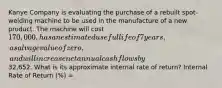 Kanye Company is evaluating the purchase of a rebuilt spot-welding machine to be used in the manufacture of a new product. The machine will cost 170,000, has an estimated useful life of 7 years, a salvage value of zero, and will increase net annual cash flows by32,652. What is its approximate internal rate of return? Internal Rate of Return (%) =