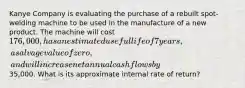 Kanye Company is evaluating the purchase of a rebuilt spot-welding machine to be used in the manufacture of a new product. The machine will cost 176,000, has an estimated useful life of 7 years, a salvage value of zero, and will increase net annual cash flows by35,000. What is its approximate internal rate of return?