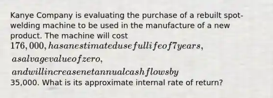 Kanye Company is evaluating the purchase of a rebuilt spot-welding machine to be used in the manufacture of a new product. The machine will cost 176,000, has an estimated useful life of 7 years, a salvage value of zero, and will increase net annual cash flows by35,000. What is its approximate internal rate of return?