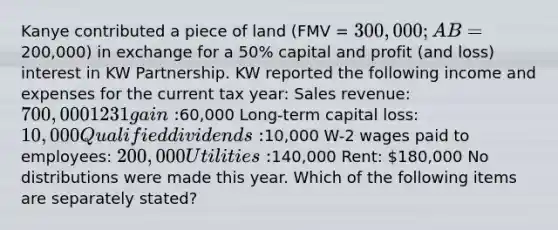 Kanye contributed a piece of land (FMV = 300,000; AB =200,000) in exchange for a 50% capital and profit (and loss) interest in KW Partnership. KW reported the following income and expenses for the current tax year: Sales revenue: 700,000 1231 gain:60,000 Long-term capital loss: 10,000 Qualified dividends:10,000 W-2 wages paid to employees: 200,000 Utilities:140,000 Rent: 180,000 No distributions were made this year. Which of the following items are separately stated?