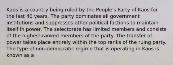 Kaos is a country being ruled by the People's Party of Kaos for the last 40 years. The party dominates all government institutions and suppresses other political factions to maintain itself in power. The selectorate has limited members and consists of the highest-ranked members of the party. The transfer of power takes place entirely within the top ranks of the ruing party. The type of non-democratic regime that is operating in Kaos is known as a