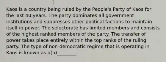 Kaos is a country being ruled by the People's Party of Kaos for the last 40 years. The party dominates all government institutions and suppresses other political factions to maintain itself in power. The selectorate has limited members and consists of the highest ranked members of the party. The transfer of power takes place entirely within the top ranks of the ruling party. The type of non-democratic regime that is operating in Kaos is known as a(n)________.