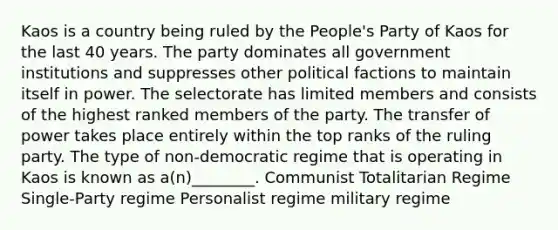 Kaos is a country being ruled by the People's Party of Kaos for the last 40 years. The party dominates all government institutions and suppresses other political factions to maintain itself in power. The selectorate has limited members and consists of the highest ranked members of the party. The transfer of power takes place entirely within the top ranks of the ruling party. The type of non-democratic regime that is operating in Kaos is known as a(n)________. Communist Totalitarian Regime Single-Party regime Personalist regime military regime