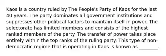 Kaos is a country ruled by The People's Party of Kaos for the last 40 years. The party dominates all government institutions and suppresses other political factors to maintain itself in power. The selectorate has limited members and consists of the highest ranked members of the party. The transfer of power takes place entirely within the top ranks of the ruling party. This type of non-democratic regime that is operating in Kaos is known as ________.