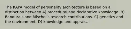 The KAPA model of personality architecture is based on a distinction between A) procedural and declarative knowledge. B) Bandura's and Mischel's research contributions. C) genetics and the environment. D) knowledge and appraisal