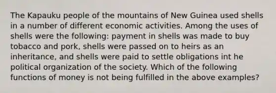 The Kapauku people of the mountains of New Guinea used shells in a number of different economic activities. Among the uses of shells were the following: payment in shells was made to buy tobacco and pork, shells were passed on to heirs as an inheritance, and shells were paid to settle obligations int he political organization of the society. Which of the following functions of money is not being fulfilled in the above examples?