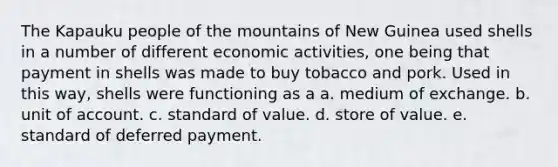 The Kapauku people of the mountains of New Guinea used shells in a number of different economic activities, one being that payment in shells was made to buy tobacco and pork. Used in this way, shells were functioning as a a. medium of exchange. b. unit of account. c. standard of value. d. store of value. e. standard of deferred payment.