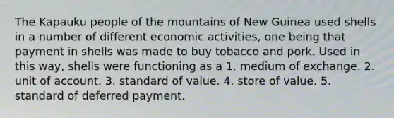 The Kapauku people of the mountains of New Guinea used shells in a number of different economic activities, one being that payment in shells was made to buy tobacco and pork. Used in this way, shells were functioning as a 1. medium of exchange. 2. unit of account. 3. standard of value. 4. store of value. 5. standard of deferred payment.