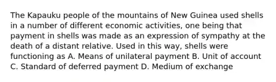 The Kapauku people of the mountains of New Guinea used shells in a number of different economic activities, one being that payment in shells was made as an expression of sympathy at the death of a distant relative. Used in this way, shells were functioning as A. Means of unilateral payment B. Unit of account C. Standard of deferred payment D. Medium of exchange