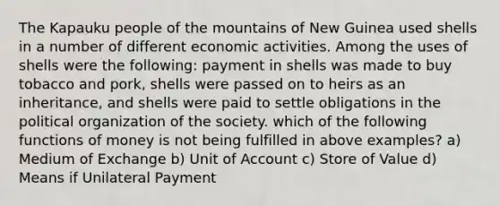 The Kapauku people of the mountains of New Guinea used shells in a number of different economic activities. Among the uses of shells were the following: payment in shells was made to buy tobacco and pork, shells were passed on to heirs as an inheritance, and shells were paid to settle obligations in the political organization of the society. which of the following functions of money is not being fulfilled in above examples? a) Medium of Exchange b) Unit of Account c) Store of Value d) Means if Unilateral Payment