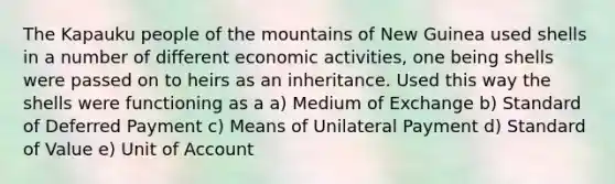 The Kapauku people of the mountains of New Guinea used shells in a number of different economic activities, one being shells were passed on to heirs as an inheritance. Used this way the shells were functioning as a a) Medium of Exchange b) Standard of Deferred Payment c) Means of Unilateral Payment d) Standard of Value e) Unit of Account