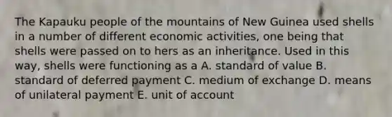 The Kapauku people of the mountains of New Guinea used shells in a number of different economic activities, one being that shells were passed on to hers as an inheritance. Used in this way, shells were functioning as a A. standard of value B. standard of deferred payment C. medium of exchange D. means of unilateral payment E. unit of account